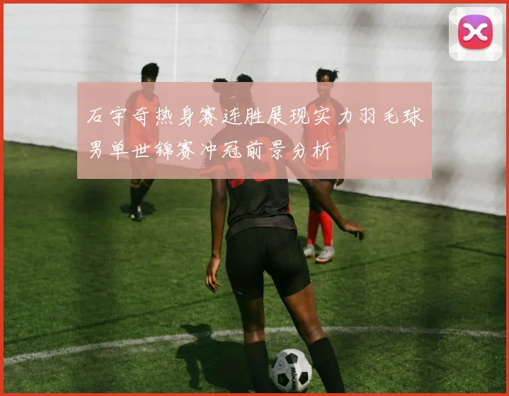 石宇奇热身赛连胜展现实力羽毛球男单世锦赛冲冠前景分析