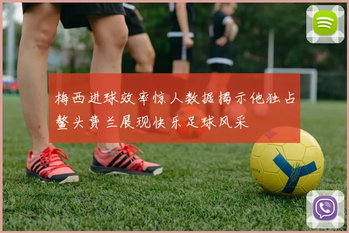 梅西进球效率惊人数据揭示他独占鳌头费兰展现快乐足球风采