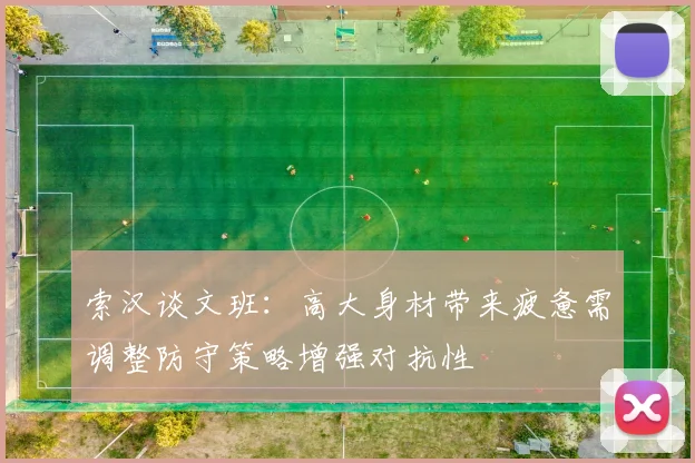 索汉谈文班：高大身材带来疲惫需调整防守策略增强对抗性
