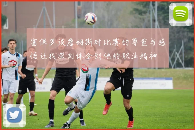 富保罗谈詹姆斯对比赛的尊重与感悟让我深刻体会到他的职业精神