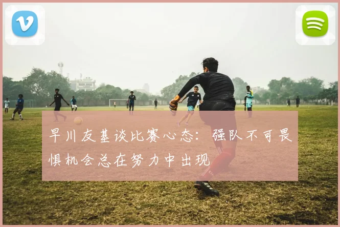早川友基谈比赛心态：强队不可畏惧机会总在努力中出现