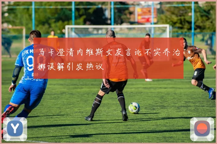 马卡澄清内维斯女友言论不实乔治娜误解引发热议
