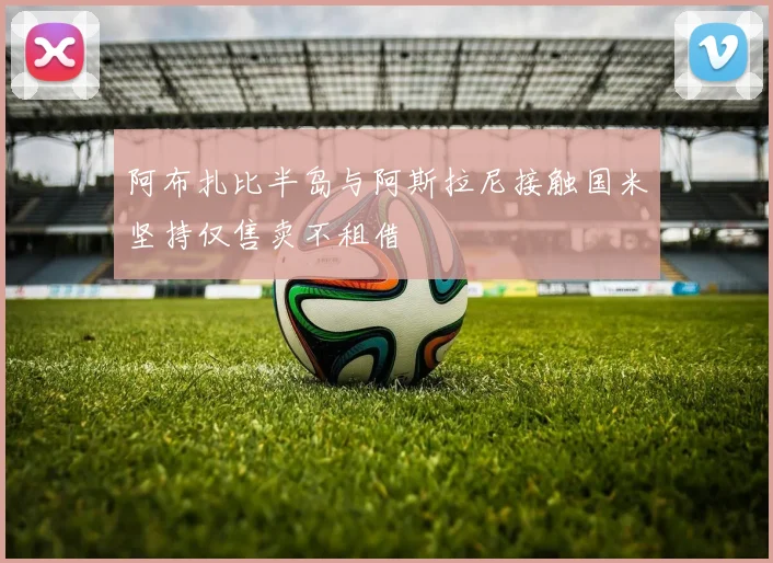 阿布扎比半岛与阿斯拉尼接触国米坚持仅售卖不租借