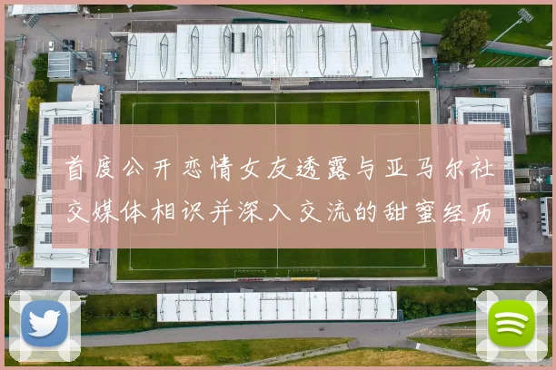 首度公开恋情女友透露与亚马尔社交媒体相识并深入交流的甜蜜经历
