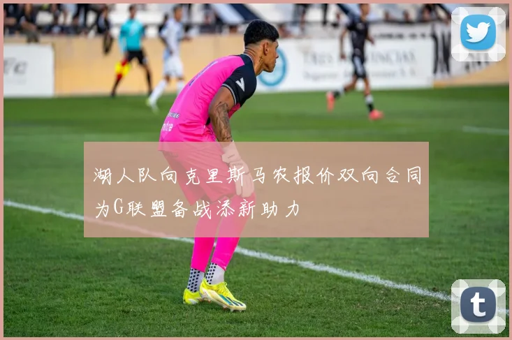 湖人队向克里斯马农报价双向合同为G联盟备战添新助力