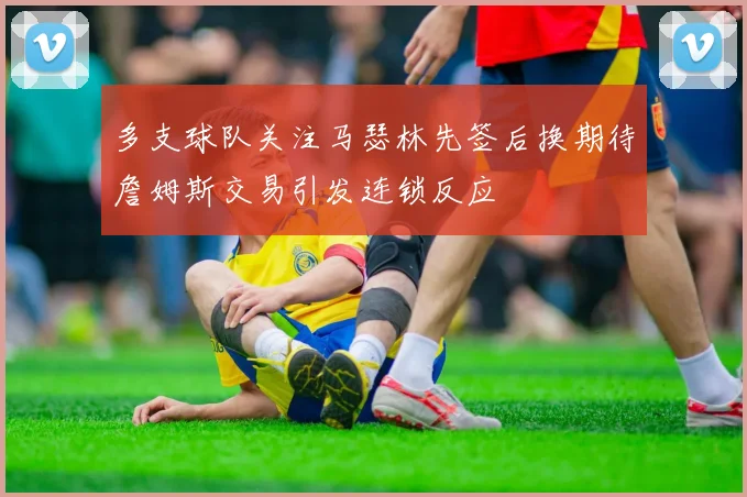 多支球队关注马瑟林先签后换期待詹姆斯交易引发连锁反应