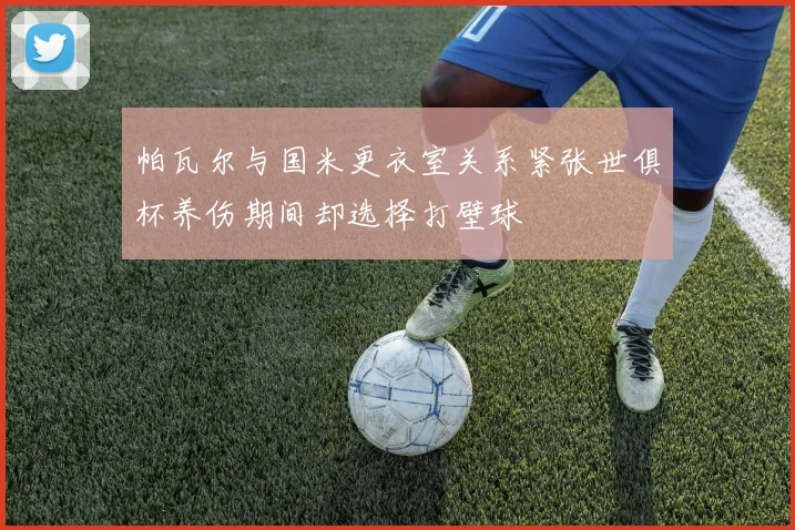 帕瓦尔与国米更衣室关系紧张世俱杯养伤期间却选择打壁球