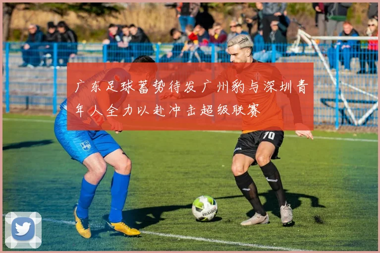 广东足球蓄势待发广州豹与深圳青年人全力以赴冲击超级联赛