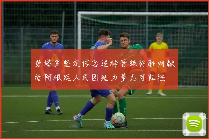 劳塔罗坚定信念逆转晋级将胜利献给阿根廷人民团结力量无可阻挡