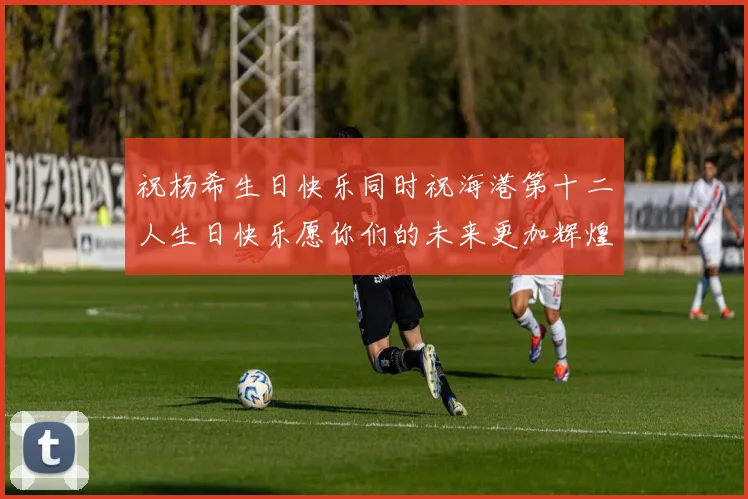 祝杨希生日快乐同时祝海港第十二人生日快乐愿你们的未来更加辉煌绚烂