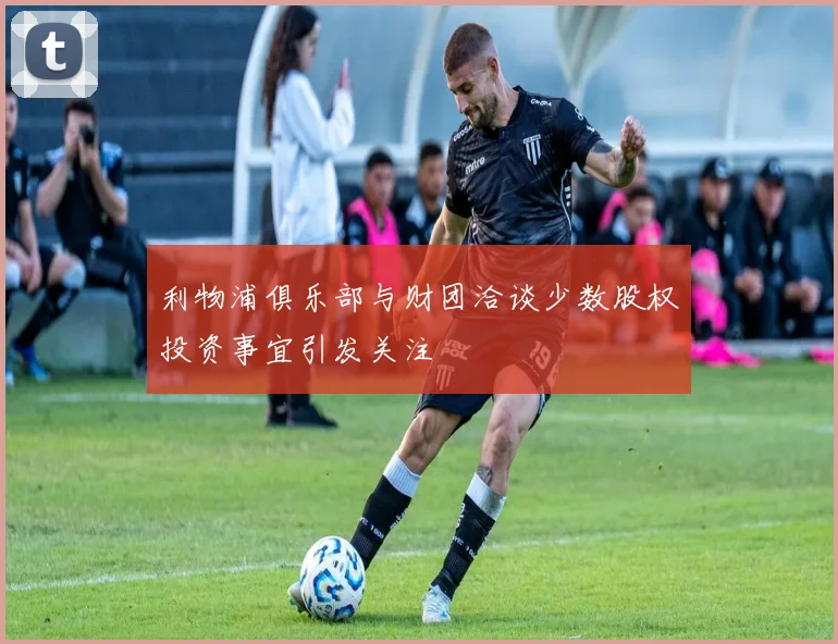 利物浦俱乐部与财团洽谈少数股权投资事宜引发关注