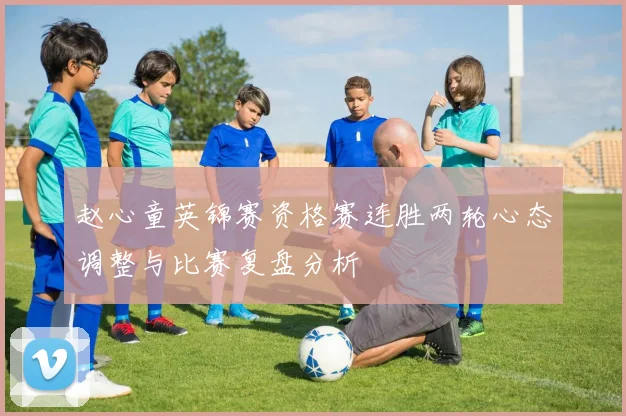 赵心童英锦赛资格赛连胜两轮心态调整与比赛复盘分析