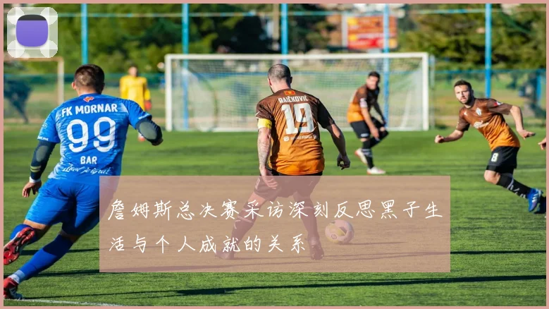 詹姆斯总决赛采访深刻反思黑子生活与个人成就的关系