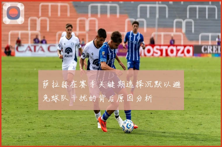 萨拉赫在赛季关键期选择沉默以避免球队干扰的背后原因分析