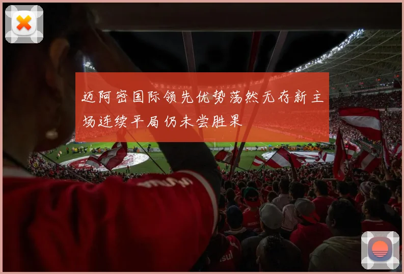 迈阿密国际领先优势荡然无存新主场连续平局仍未尝胜果