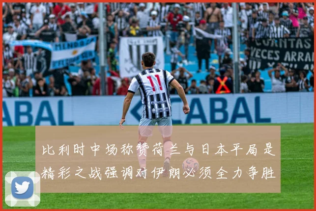 比利时中场称赞荷兰与日本平局是精彩之战强调对伊朗必须全力争胜