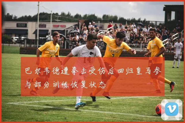 巴尔韦德遭拳击受伤后回归皇马参与部分训练恢复状态