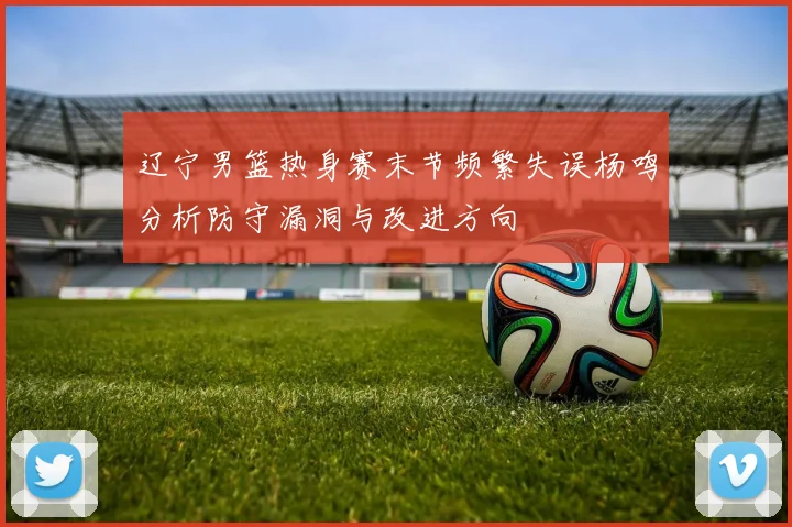 辽宁男篮热身赛末节频繁失误杨鸣分析防守漏洞与改进方向