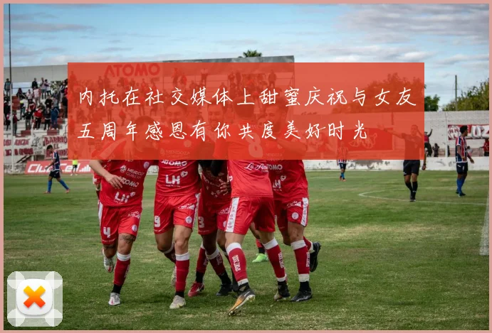 内托在社交媒体上甜蜜庆祝与女友五周年感恩有你共度美好时光