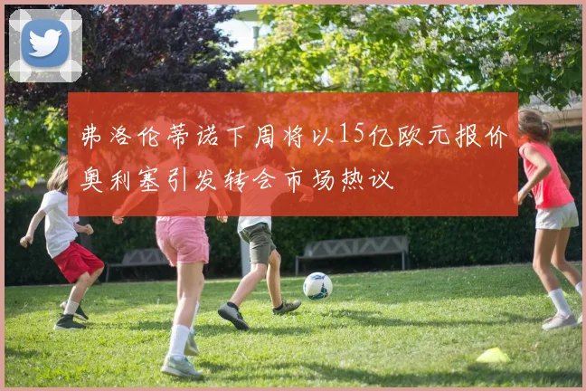 弗洛伦蒂诺下周将以15亿欧元报价奥利塞引发转会市场热议