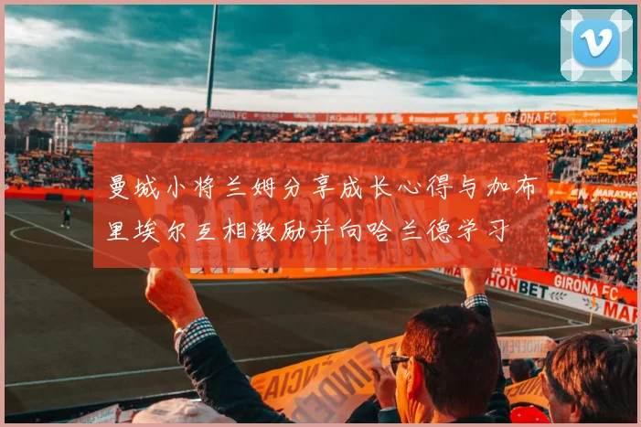 曼城小将兰姆分享成长心得与加布里埃尔互相激励并向哈兰德学习