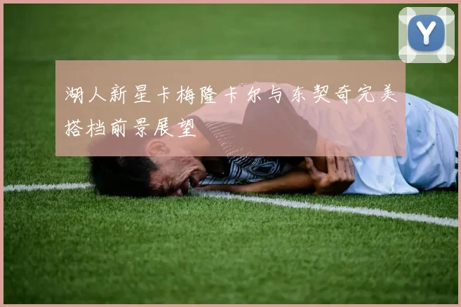湖人新星卡梅隆卡尔与东契奇完美搭档前景展望