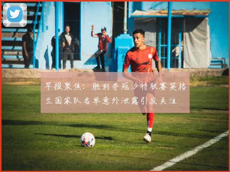早报聚焦：胜利夺冠沙特联赛英格兰国家队名单意外泄露引发关注