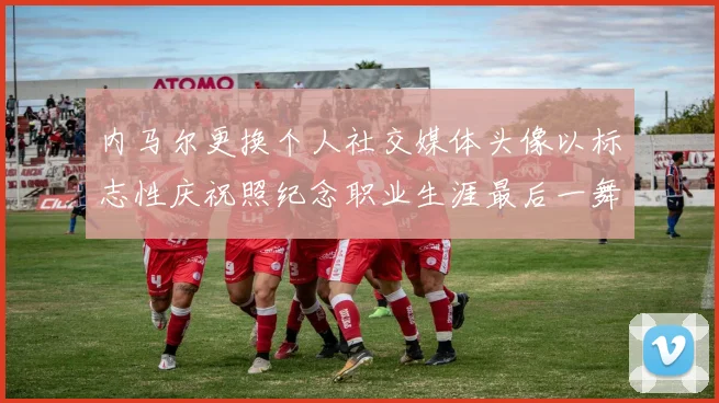 内马尔更换个人社交媒体头像以标志性庆祝照纪念职业生涯最后一舞