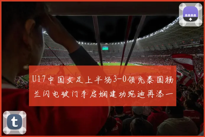 U17中国女足上半场3-0领先泰国杨兰闪电破门李启娴建功宛迪再添一分